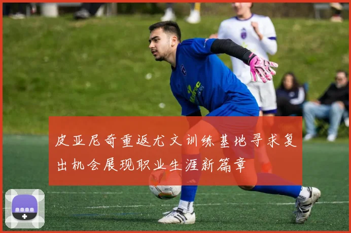 皮亚尼奇重返尤文训练基地寻求复出机会展现职业生涯新篇章