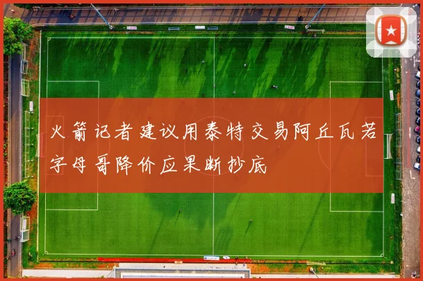火箭记者建议用泰特交易阿丘瓦若字母哥降价应果断抄底