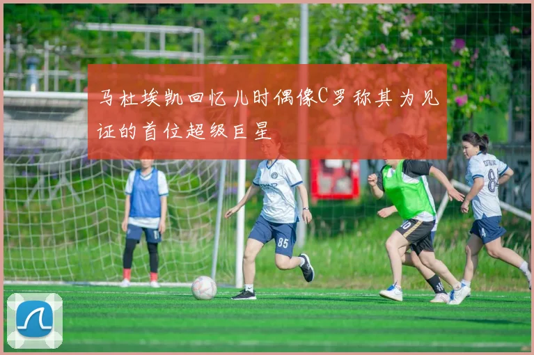 马杜埃凯回忆儿时偶像C罗称其为见证的首位超级巨星