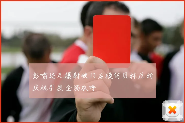 彭啸逆足爆射破门后模仿贝林厄姆庆祝引发全场欢呼