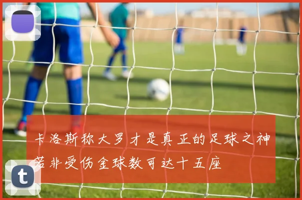 卡洛斯称大罗才是真正的足球之神若非受伤金球数可达十五座