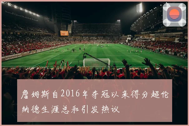 詹姆斯自2016年夺冠以来得分超伦纳德生涯总和引发热议
