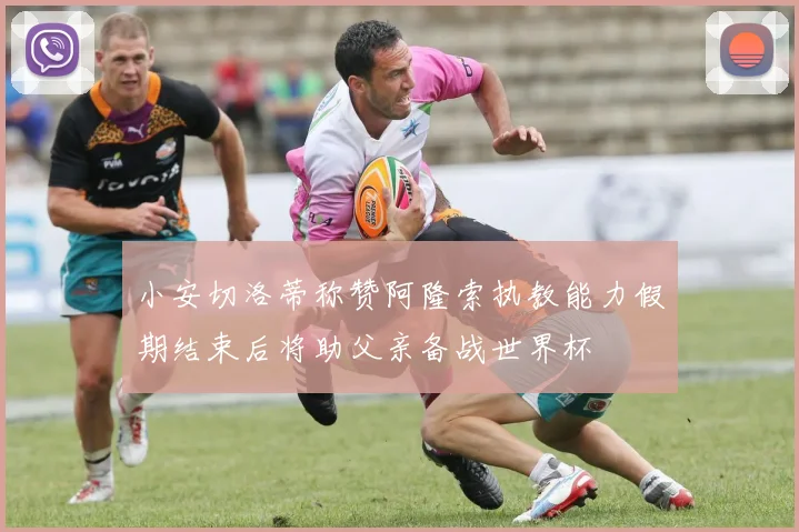 小安切洛蒂称赞阿隆索执教能力假期结束后将助父亲备战世界杯