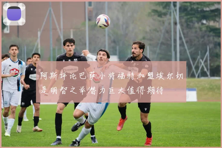 阿斯评论巴萨小将福特加盟埃尔切是明智之举潜力巨大值得期待