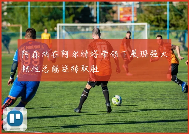 阿森纳在阿尔特塔带领下展现强大韧性总能逆转取胜