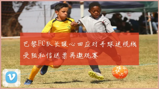 巴黎FC队长暖心回应对手球迷视线受阻私信送票再邀观赛